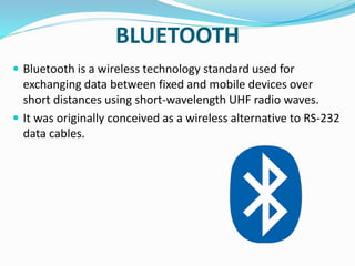BLUETOOTH
 Bluetooth is a wireless technology standard used for
exchanging data between fixed and mobile devices over
short distances using short-wavelength UHF radio waves.
 It was originally conceived as a wireless alternative to RS-232
data cables.
 