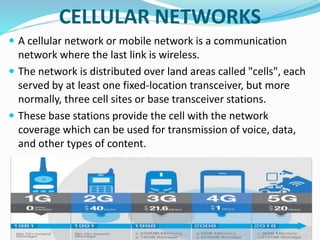 CELLULAR NETWORKS
 A cellular network or mobile network is a communication
network where the last link is wireless.
 The network is distributed over land areas called "cells", each
served by at least one fixed-location transceiver, but more
normally, three cell sites or base transceiver stations.
 These base stations provide the cell with the network
coverage which can be used for transmission of voice, data,
and other types of content.
 