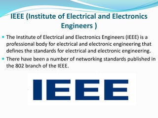 IEEE (Institute of Electrical and Electronics
Engineers )
 The Institute of Electrical and Electronics Engineers (IEEE) is a
professional body for electrical and electronic engineering that
defines the standards for electrical and electronic engineering.
 There have been a number of networking standards published in
the 802 branch of the IEEE.
 