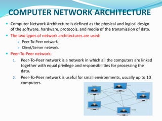 COMPUTER NETWORK ARCHITECTURE
 Computer Network Architecture is defined as the physical and logical design
of the software, hardware, protocols, and media of the transmission of data.
 The two types of network architectures are used:
 Peer-To-Peer network
 Client/Server network.
 Peer-To-Peer network:
1. Peer-To-Peer network is a network in which all the computers are linked
together with equal privilege and responsibilities for processing the
data.
2. Peer-To-Peer network is useful for small environments, usually up to 10
computers.
 
