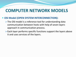 COMPUTER NETWORK MODELS
 OSI Model (OPEN SYSTEM INTERCONNECTION):
 The OSI model is a reference tool for understanding data
communication between hosts with help of seven layers
approach in communication process.
 Each layer performs specific functions support the layers above
it and uses services of the layers.
 