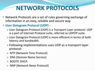 NETWORK PROTOCOLS
 Network Protocols are a set of rules governing exchange of
information in an easy, reliable and secure way.
 User Datagram Protocol (UDP) -
 User Datagram Protocol (UDP) is a Transport Layer protocol. UDP
is a part of Internet Protocol suite, referred as UDP/IP suite.
 User Datagram Protocol (UDP) is more efficient in terms of both
latency and bandwidth.
Following implementations uses UDP as a transport layer
protocol:
 NTP (Network Time Protocol)
 DNS (Domain Name Service)
 BOOTP, DHCP.
 NNP (Network News Protocol)
 