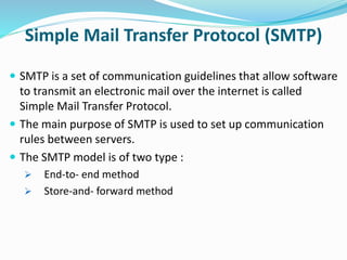 Simple Mail Transfer Protocol (SMTP)
 SMTP is a set of communication guidelines that allow software
to transmit an electronic mail over the internet is called
Simple Mail Transfer Protocol.
 The main purpose of SMTP is used to set up communication
rules between servers.
 The SMTP model is of two type :
 End-to- end method
 Store-and- forward method
 