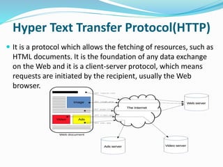 Hyper Text Transfer Protocol(HTTP)
 It is a protocol which allows the fetching of resources, such as
HTML documents. It is the foundation of any data exchange
on the Web and it is a client-server protocol, which means
requests are initiated by the recipient, usually the Web
browser.
 