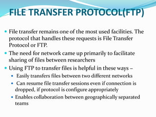 FILE TRANSFER PROTOCOL(FTP)
 File transfer remains one of the most used facilities. The
protocol that handles these requests is File Transfer
Protocol or FTP.
 The need for network came up primarily to facilitate
sharing of files between researchers
 Using FTP to transfer files is helpful in these ways −
 Easily transfers files between two different networks
 Can resume file transfer sessions even if connection is
dropped, if protocol is configure appropriately
 Enables collaboration between geographically separated
teams
 