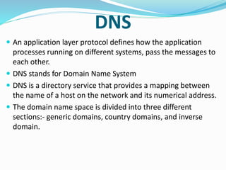 DNS
 An application layer protocol defines how the application
processes running on different systems, pass the messages to
each other.
 DNS stands for Domain Name System
 DNS is a directory service that provides a mapping between
the name of a host on the network and its numerical address.
 The domain name space is divided into three different
sections:- generic domains, country domains, and inverse
domain.
 