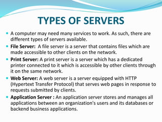 TYPES OF SERVERS
 A computer may need many services to work. As such, there are
different types of servers available.
 File Server: A file server is a server that contains files which are
made accessible to other clients on the network.
 Print Server: A print server is a server which has a dedicated
printer connected to it which is accessible by other clients through
it on the same network.
 Web Server: A web server is a server equipped with HTTP
(Hypertext Transfer Protocol) that serves web pages in response to
requests submitted by clients.
 Application Server : An application server stores and manages all
applications between an organization's users and its databases or
backend business applications.
 