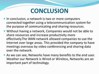CONCLUSION
 In conclusion, a network is two or more computers
connected together using a telecommunication system for
the purpose of communicating and sharing resources.
 Without having a network, Companies would not be able to
share resources and increase productivity more
effectively.The WAN network allowed companies to use the
Internet over large areas. This provided the company to have
meetings overseas by video conferencing and sharing data
over the network.
 As we can see, Networks have many benefits to the end user.
Weather our Network is Wired or Wireless, Networks are an
important part of technology.
 