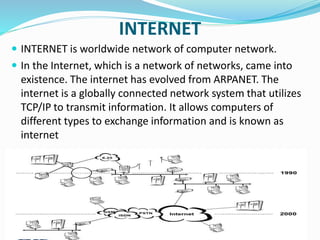 INTERNET
 INTERNET is worldwide network of computer network.
 In the Internet, which is a network of networks, came into
existence. The internet has evolved from ARPANET. The
internet is a globally connected network system that utilizes
TCP/IP to transmit information. It allows computers of
different types to exchange information and is known as
internet
 