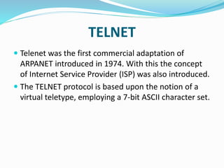 TELNET
 Telenet was the first commercial adaptation of
ARPANET introduced in 1974. With this the concept
of Internet Service Provider (ISP) was also introduced.
 The TELNET protocol is based upon the notion of a
virtual teletype, employing a 7-bit ASCII character set.
 