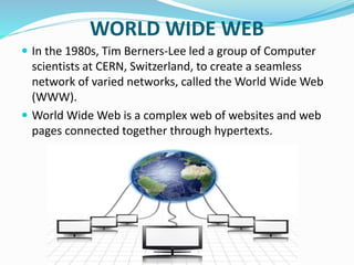 WORLD WIDE WEB
 In the 1980s, Tim Berners-Lee led a group of Computer
scientists at CERN, Switzerland, to create a seamless
network of varied networks, called the World Wide Web
(WWW).
 World Wide Web is a complex web of websites and web
pages connected together through hypertexts.
 