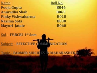 NameRoll No.    Pooja Gupta                                          B046AnuradhaShah                                   B065Pinky Vishwakarma                          B018Nazima Sota                                          B030Mayuri  Jatale                                       B060Std – FY.BCBI-1st SemSubject – EFFECTIVE COMMUNICATIONTopic – FARMER SUICIDES IN MAHARASHTRA