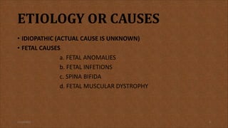 ETIOLOGY OR CAUSES
• IDIOPATHIC (ACTUAL CAUSE IS UNKNOWN)
• FETAL CAUSES
a. FETAL ANOMALIES
b. FETAL INFETIONS
c. SPINA BIFIDA
d. FETAL MUSCULAR DYSTROPHY
11/19/2021 9
 