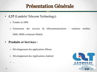 • L2T (Landolsi Telecom Technology)
o Fondée en 2006
o Fournisseur des services de télécommunications : solutions mobiles
SMS, MMS et Internet Mobile.
• Produits et Services :
o Développement des applications iPhone
o Développement des Applications Android
o …
31/19
 
