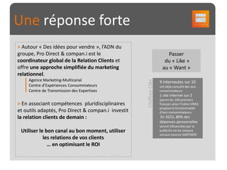 Une réponse forte
> Autour « Des idées pour vendre », l’ADN du
groupe, Pro Direct & compan.i est le                                     Passer
coordinateur global de la Relation Clients et                          du « Like »
offre une approche simplifiée du marketing                            au « Want »
relationnel.
     Agence Marketing-Multicanal




                                                    Chiffres Clés
                                                                    9 internautes sur 10
     Centre d’Expériences Consommateurs                             ont déjà consulté des avis
     Centre de Transmission des Expertises                          consommateurs
                                                                    1 site internet sur 2
                                                                    (parmi les 100 premiers
> En associant compétences pluridisciplinaires                      français selon l'indice VRAI)
                                                                    propose la fonctionnalité
et outils adaptés, Pro Direct & compan.i investit                   d’avis consommateurs.
la relation clients de demain :                                     En 2015, 80% des
                                                                    dépenses personnelles
                                                                    seront influencées par la
 Utiliser le bon canal au bon moment, utiliser                      publicité via les réseaux
                                                                    sociaux (source GARTNER)
            les relations de vos clients
              … en optimisant le ROI
 