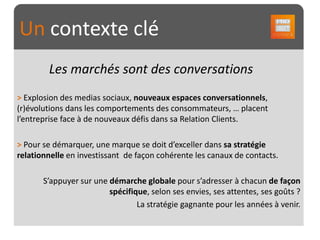 Un contexte clé
        Les marchés sont des conversations
> Explosion des medias sociaux, nouveaux espaces conversationnels,
(r)évolutions dans les comportements des consommateurs, … placent
l’entreprise face à de nouveaux défis dans sa Relation Clients.

> Pour se démarquer, une marque se doit d’exceller dans sa stratégie
relationnelle en investissant de façon cohérente les canaux de contacts.

       S’appuyer sur une démarche globale pour s’adresser à chacun de façon
                         spécifique, selon ses envies, ses attentes, ses goûts ?
                                 La stratégie gagnante pour les années à venir.
 
