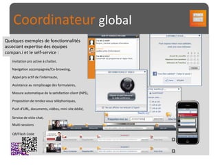 Coordinateur global
Quelques exemples de fonctionnalités
associant expertise des équipes
compan.i et le self-service :
   Invitation pro active à chatter,




                                                         Les Clés du succès
   Navigation accompagnée/Co-browsing,

   Appel pro actif de l’internaute,

   Assistance au remplissage des formulaires,

   Mesure automatique de la satisfaction client (NPS),

   Proposition de rendez-vous téléphoniques,

   Push d’URL, documents, vidéos, mini-site dédié,

   Service de visio-chat,
   Multi-sessions

   QR/Flash Code
 