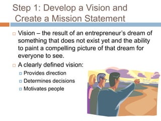 Step 1: Develop a Vision and
Create a Mission Statement
   Vision – the result of an entrepreneur’s dream of
    something that does not exist yet and the ability
    to paint a compelling picture of that dream for
    everyone to see.
   A clearly defined vision:
     Provides direction
     Determines decisions

     Motivates people
 