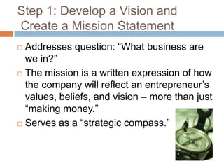 Step 1: Develop a Vision and
Create a Mission Statement
 Addresses question: “What business are
  we in?”
 The mission is a written expression of how

  the company will reflect an entrepreneur’s
  values, beliefs, and vision – more than just
  “making money.”
 Serves as a “strategic compass.”
 