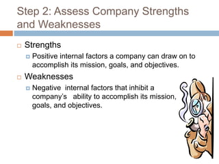 Step 2: Assess Company Strengths
and Weaknesses
   Strengths
       Positive internal factors a company can draw on to
        accomplish its mission, goals, and objectives.
   Weaknesses
       Negative internal factors that inhibit a
        company’s ability to accomplish its mission,
        goals, and objectives.
 