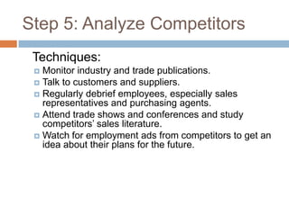 Step 5: Analyze Competitors
 Techniques:
  Monitor industry and trade publications.
  Talk to customers and suppliers.
  Regularly debrief employees, especially sales
   representatives and purchasing agents.
  Attend trade shows and conferences and study
   competitors’ sales literature.
  Watch for employment ads from competitors to get an
   idea about their plans for the future.
 
