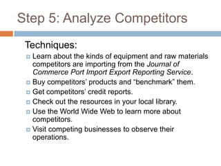 Step 5: Analyze Competitors
 Techniques:
  Learn about the kinds of equipment and raw materials
   competitors are importing from the Journal of
   Commerce Port Import Export Reporting Service.
  Buy competitors’ products and “benchmark” them.
  Get competitors’ credit reports.
  Check out the resources in your local library.
  Use the World Wide Web to learn more about
   competitors.
  Visit competing businesses to observe their
   operations.
 
