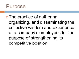 Purpose
   The practice of gathering,
    organizing, and disseminating the
    collective wisdom and experience
    of a company’s employees for the
    purpose of strengthening its
    competitive position.
 