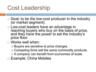 Cost Leadership
   Goal: to be the low-cost producer in the industry
    (or market segment).
   Low-cost leaders have an advantage in
    reaching buyers who buy on the basis of price,
    and they have the power to set the industry’s
    price floor.
   Works well when:
     Buyers are sensitive to price changes.
     Competing firms sell the same commodity products.
     A company can benefit from economies of scale.
   Example: China Mobiles
 