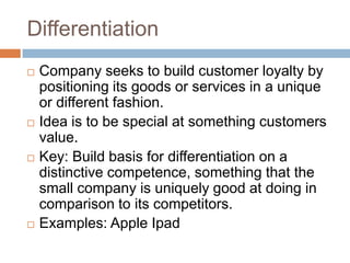 Differentiation
   Company seeks to build customer loyalty by
    positioning its goods or services in a unique
    or different fashion.
   Idea is to be special at something customers
    value.
   Key: Build basis for differentiation on a
    distinctive competence, something that the
    small company is uniquely good at doing in
    comparison to its competitors.
   Examples: Apple Ipad
 