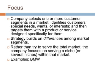 Focus
   Company selects one or more customer
    segments in a market; identifies customers’
    special needs, wants, or interests; and then
    targets them with a product or service
    designed specifically for them.
   Strategy builds on differences among market
    segments.
   Rather than try to serve the total market, the
    company focuses on serving a niche (or
    several niches) within that market.
   Examples: BMW
 