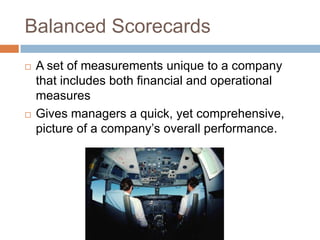 Balanced Scorecards
   A set of measurements unique to a company
    that includes both financial and operational
    measures
   Gives managers a quick, yet comprehensive,
    picture of a company’s overall performance.
 