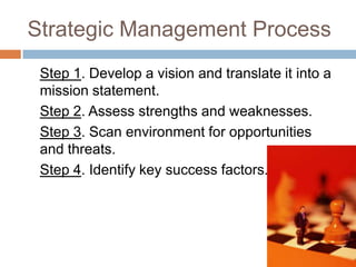 Strategic Management Process
 Step 1. Develop a vision and translate it into a
 mission statement.
 Step 2. Assess strengths and weaknesses.
 Step 3. Scan environment for opportunities
 and threats.
 Step 4. Identify key success factors.
 