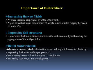 Importance of Biofertilizer
Increasing Harvest Yields
Average increase crop yields by 20 to 30 percent.
Algae-based fertilizers have improved yields in rice at rates ranging between
10 and 45 %.
 Improving Soil structure:
Use of microbial bio fertilizers improves the soil structure by influencing the
aggregation of the soil particles
Better water relation
Arbuscular mycorrhizal colonization induces drought tolerance in plants by :
improving leaf water and turgor potential,
maintaining stomatal functioning and transpiration
increasing root length and development.
 