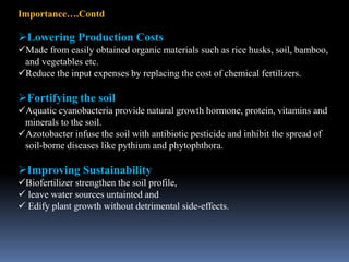 Importance….Contd
Lowering Production Costs
Made from easily obtained organic materials such as rice husks, soil, bamboo,
and vegetables etc.
Reduce the input expenses by replacing the cost of chemical fertilizers.
Fortifying the soil
Aquatic cyanobacteria provide natural growth hormone, protein, vitamins and
minerals to the soil.
Azotobacter infuse the soil with antibiotic pesticide and inhibit the spread of
soil-borne diseases like pythium and phytophthora.
Improving Sustainability
Biofertilizer strengthen the soil profile,
 leave water sources untainted and
 Edify plant growth without detrimental side-effects.
 