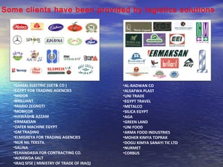 Some clients have been provided by logistics solutions 
•GAMAL ELECTRIC (GET& CO ) 
•EGYPT FOR TRADING AGENCIES 
•MIDOR 
•BRILLIANT 
•MARIO ZEGNOTI 
•MOBICOR 
•HAWASH& AZZAM 
•ERMAKSAN 
•ZAFER MACHINE EGYPT 
•GM TRADING 
•ELMISREYA FOR TRADING AGENCIES 
•NUR NIL TEKSTIL 
•SALINA 
•ELHANDASIA FOR CONTRACTING CO. 
•ALRAWDA SALT 
•IRAQ SFSE ( MINISTRY OF TRADE OF IRAQ) 
•AL-RADWAN CO 
•ALSAFWA PLAST 
•UNI TRADE 
•EGYPT TRAVEL 
•METALCO 
•SILICA EGYPT 
•AGA 
•GREEN LAND 
•UNI FOOD 
•ARMA FOOD INDUSTRIES 
•MOHER KIMYA TOPRAK 
•DOGU KIMYA SANAYI TIC LTD 
•NURMET 
•CORBUS 
 
