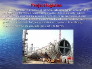 PPrroojjeecctt llooggiissttiiccss 
For every size project, in all corners of the world, beta cargo PPrroojjeecctt LLooggiissttiiccss hhaass aa 
ssoolliidd rreeppuuttaattiioonn ffoorr pprroovviiddiinngg qquuaalliittyy ccuussttoommiizzeedd llooggiissttiiccss ssoolluuttiioonnss tthhaatt ssuuppppoorrtt 
ccoonnssttrruuccttiioonn aanndd eexxppaannssiioonn pprroojjeeccttss,, mmiinniinngg pprroojjeeccttss,, ppoowweerr ggeenneerraattiioonn aanndd ootthheerr 
iinnffrraassttrruuccttuurree pprroojjeeccttss.. WWiitthh aa nneettwwoorrkk ooff eexxppeerrttss tthhrroouugghhoouutt tthhee wwoorrlldd,, bbeettaa ccaarrggoo 
pprroovviiddeess hhaannddss--oonn ccoonnttrrooll ooff yyoouurr sshhiippmmeennttss aatt eevveerryy pphhaassee —— ffrroomm ppllaannnniinngg 
..ssuuppppoorrtt,, ssiittee ssuurrvveeyyss aanndd ccaarrggoo aannaallyysseess ttoo jjoobb--ssiittee ddeelliivveerryy 
 