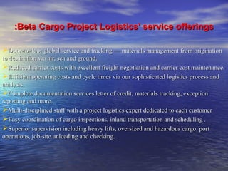 ::Beta Cargo Project LLooggiissttiiccss'' sseerrvviiccee ooffffeerriinnggss 
DDoooorr--ttoo--ddoooorr gglloobbaall sseerrvviiccee aanndd ttrraacckkiinngg —— mmaatteerriiaallss mmaannaaggeemmeenntt ffrroomm oorriiggiinnaattiioonn 
ttoo ddeessttiinnaattiioonn vviiaa aaiirr,, sseeaa aanndd ggrroouunndd.. 
RReedduucceedd ccaarrrriieerr ccoossttss wwiitthh eexxcceelllleenntt ffrreeiigghhtt nneeggoottiiaattiioonn aanndd ccaarrrriieerr ccoosstt mmaaiinntteennaannccee.. 
EEffffiicciieenntt ooppeerraattiinngg ccoossttss aanndd ccyyccllee ttiimmeess vviiaa oouurr ssoopphhiissttiiccaatteedd llooggiissttiiccss pprroocceessss aanndd 
aannaallyyssiiss.. 
CCoommpplleettee ddooccuummeennttaattiioonn sseerrvviicceess lleetttteerr ooff ccrreeddiitt,, mmaatteerriiaallss ttrraacckkiinngg,, eexxcceeppttiioonn 
rreeppoorrttiinngg aanndd mmoorree.. 
MMuullttii--ddiisscciipplliinneedd ssttaaffff wwiitthh aa pprroojjeecctt llooggiissttiiccss eexxppeerrtt ddeeddiiccaatteedd ttoo eeaacchh ccuussttoommeerr 
EEaassyy ccoooorrddiinnaattiioonn ooff ccaarrggoo iinnssppeeccttiioonnss,, iinnllaanndd ttrraannssppoorrttaattiioonn aanndd sscchheedduulliinngg .. 
SSuuppeerriioorr ssuuppeerrvviissiioonn iinncclluuddiinngg hheeaavvyy lliiffttss,, oovveerrssiizzeedd aanndd hhaazzaarrddoouuss ccaarrggoo,, ppoorrtt 
ooppeerraattiioonnss,, jjoobb--ssiittee uunnllooaaddiinngg aanndd cchheecckkiinngg.. 
 