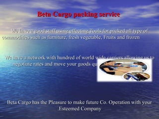 BBeettaa CCaarrggoo ppaacckkiinngg sseerrvviiccee 
WWee hhaavvee aa ggoooodd ssttaaffff uussiinngg eeffffeeccttiinngg TToooollss ffoorr ppaacckkeedd aallll ttyyppee ooff 
ccoommmmooddiittiieess ssuucchh aass ffuurrnniittuurree,, ffrreesshh vveeggeettaabbllee,, FFrruuiittss aanndd ffrroozzeenn 
WWee hhaavvee aa nneettwwoorrkk wwiitthh hhuunnddrreedd ooff wwoorrlldd wwiiddee ccaarrrriieerrss aalllloowwiinngg uuss ttoo 
nneeggoottiiaattee rraatteess aanndd mmoovvee yyoouurr ggooooddss qquuiicckkllyy aarroouunndd tthhee gglloobbee.. 
BBeettaa CCaarrggoo hhaass tthhee PPlleeaassuurree ttoo mmaakkee ffuuttuurree CCoo.. OOppeerraattiioonn wwiitthh yyoouurr 
..EEsstteeeemmeedd CCoommppaannyy 
 