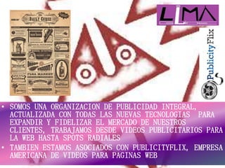 • SOMOS UNA ORGANIZACION DE PUBLICIDAD INTEGRAL,
ACTUALIZADA CON TODAS LAS NUEVAS TECNOLOGIAS PARA
EXPANDIR Y FIDELIZAR EL MERCADO DE NUESTROS
CLIENTES, TRABAJAMOS DESDE VIDEOS PUBLICITARIOS PARA
LA WEB HASTA SPOTS RADIALES
• TAMBIEN ESTAMOS ASOCIADOS CON PUBLICITYFLIX, EMPRESA
AMERICANA DE VIDEOS PARA PAGINAS WEB
 