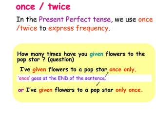 once / twice
How many times have you given flowers to the
pop star ? (question)
I’ve given flowers to a pop star once only.
‘once’ goes at the END of the sentence.
or I’ve given flowers to a pop star only once.
In the Present Perfect tense, we use once
/twice to express frequency.
 