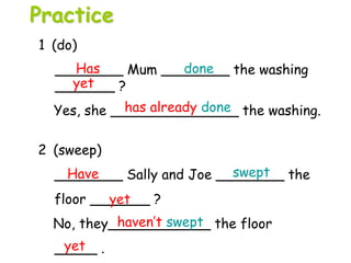 2 (sweep)
________ Sally and Joe ________ the
floor _______ ?
No, they____________ the floor
_____ .
1 (do)
________ Mum ________ the washing
_______ ?
Yes, she _______________ the washing.
Has done
yet
has already done
Have swept
yet
haven’t swept
yet
Practice
 