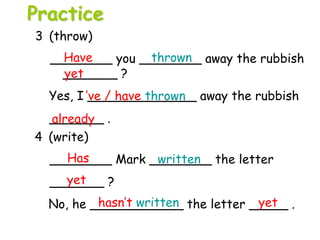 4 (write)
________ Mark ________ the letter
_______ ?
No, he ____________ the letter _____ .
3 (throw)
________ you ________ away the rubbish
_______ ?
Yes, I ______________ away the rubbish
_______ .
Have thrown
yet
’ve / have thrown
Has written
yet
hasn’t written yet
already
Practice
 