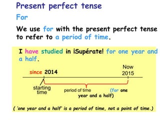 For
We use for with the present perfect tense
to refer to a period of time.
I have studied in ¡Supérate! for one year and
a half.
( ‘one year and a half’ is a period of time, not a point of time.)
Now
2015
starting
time
since 2014
period of time (for one
year and a half)
Present perfect tense
 