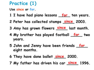 Practice (1)
Use since or for.
1 I have had piano lessons _____ ten years.
2 Peter has collected stamps _____ 2003.
3 Amy has grown flowers _____ last month.
4 My brother has played football _____ two
years.
5 John and Jenny have been friends _____
eight months.
6 They have done ballet _____ 2000.
7 My father has driven his car _____ 1996.
for
for
for
since
since
since
since
 
