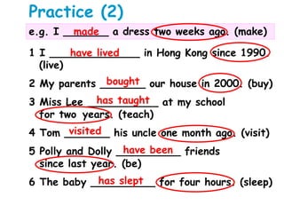 Practice (2)
e.g. I _______ a dress two weeks ago. (make)made
1 I ______________ in Hong Kong since 1990.
(live)
2 My parents _______ our house in 2000. (buy)
3 Miss Lee ___________ at my school
for two years. (teach)
4 Tom _______ his uncle one month ago. (visit)
5 Polly and Dolly __________ friends
since last year. (be)
6 The baby __________ for four hours. (sleep)
have lived
bought
has taught
visited
have been
has slept
 