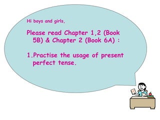Hi boys and girls,
Please read Chapter 1,2 (Book
5B) & Chapter 2 (Book 6A) :
1.Practise the usage of present
perfect tense.
 