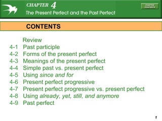 1
Review
4-1 Past participle
4-2 Forms of the present perfect
4-3 Meanings of the present perfect
4-4 Simple past vs. present perfect
4-5 Using since and for
4-6 Present perfect progressive
4-7 Present perfect progressive vs. present perfect
4-8 Using already, yet, still, and anymore
4-9 Past perfect
CONTENTS
 