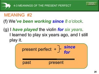 26
4-3 MEANINGS OF THE PRESENT PERFECT
(f) We’ve been working since 8 o’clock.
(g) I have played the violin for six years.
I learned to play six years ago, and I still
play it.
present perfect +
since
for
past present
MEANING #2
 