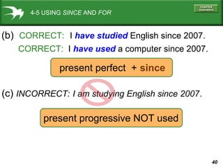40
4-5 USING SINCE AND FOR
(b) CORRECT: I have studied English since 2007.
CORRECT: I have used a computer since 2007.
(c) INCORRECT: I am studying English since 2007.
present perfect + since
present progressive NOT used
 