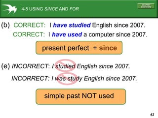 42
4-5 USING SINCE AND FOR
(b) CORRECT: I have studied English since 2007.
CORRECT: I have used a computer since 2007.
(e) INCORRECT: I studied English since 2007.
present perfect + since
simple past NOT used
INCORRECT: I was study English since 2007.
 